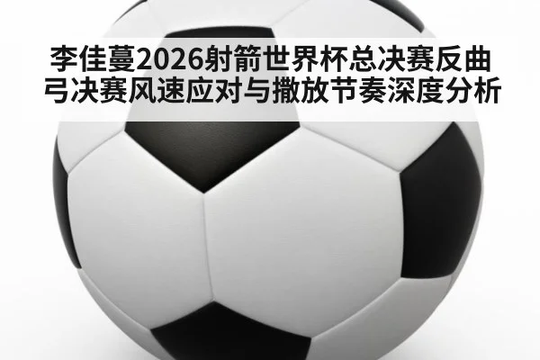 李佳蔓2026射箭世界杯总决赛反曲弓决赛风速应对与撒放节奏深度分析